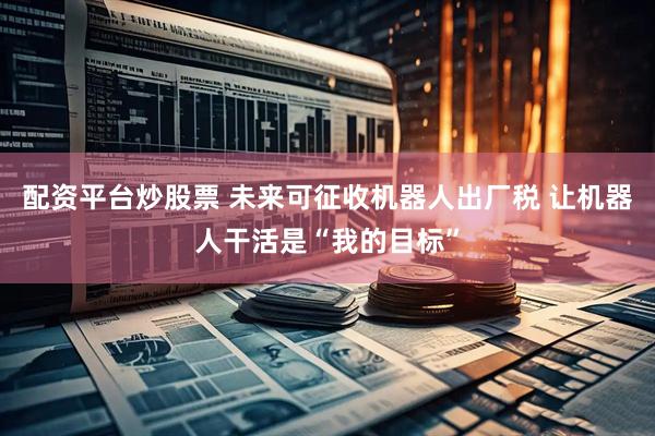 配资平台炒股票 未来可征收机器人出厂税 让机器人干活是“我的目标”