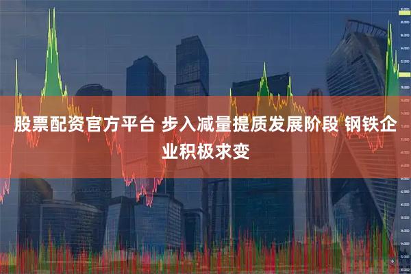 股票配资官方平台 步入减量提质发展阶段 钢铁企业积极求变
