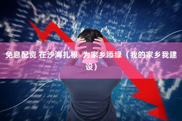 免息配资 在沙海扎根  为家乡添绿（我的家乡我建设）