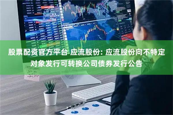股票配资官方平台 应流股份: 应流股份向不特定对象发行可转换公司债券发行公告