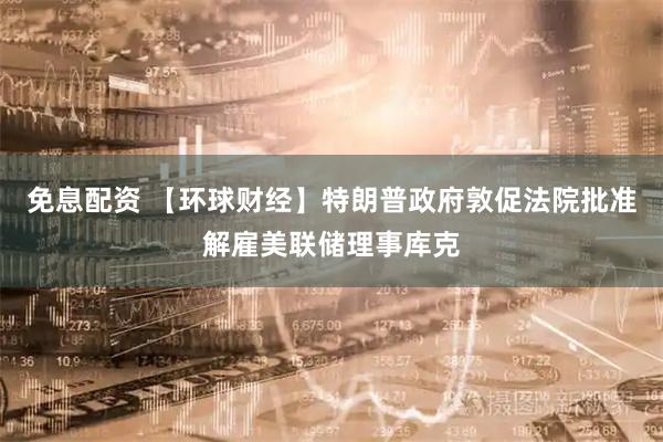 免息配资 【环球财经】特朗普政府敦促法院批准解雇美联储理事库克