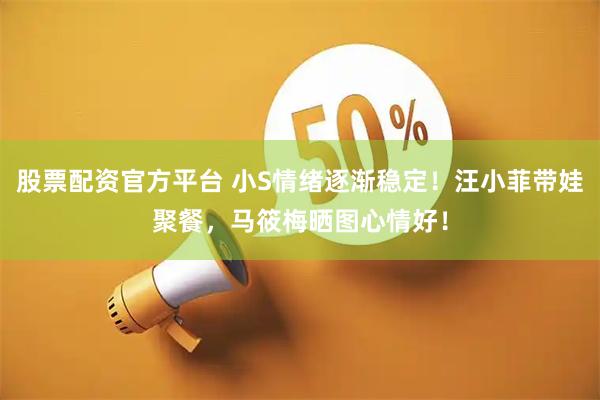 股票配资官方平台 小S情绪逐渐稳定！汪小菲带娃聚餐，马筱梅晒图心情好！
