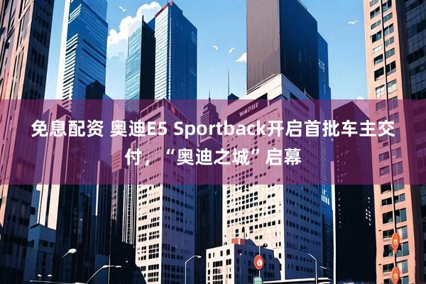 免息配资 奥迪E5 Sportback开启首批车主交付，“奥迪之城”启幕