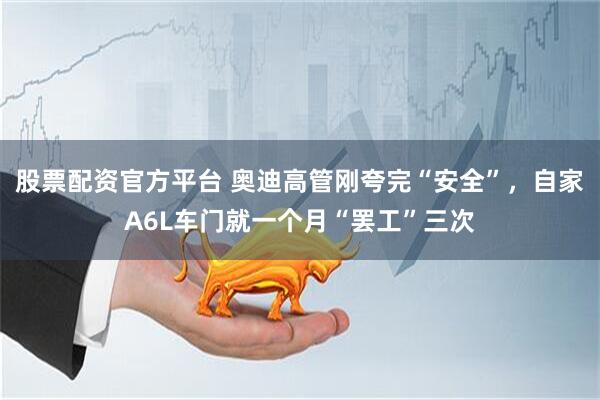 股票配资官方平台 奥迪高管刚夸完“安全”，自家A6L车门就一个月“罢工”三次