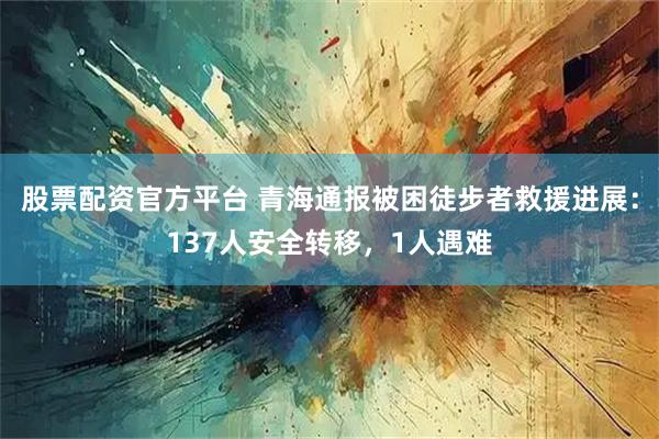 股票配资官方平台 青海通报被困徒步者救援进展：137人安全转移，1人遇难