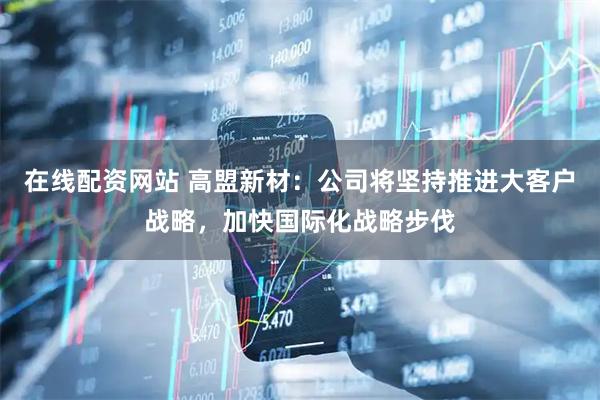 在线配资网站 高盟新材：公司将坚持推进大客户战略，加快国际化战略步伐