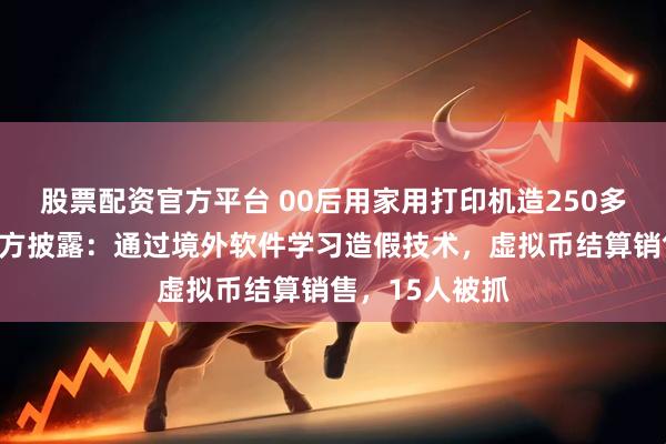 股票配资官方平台 00后用家用打印机造250多万元假币，警方披露：通过境外软件学习造假技术，虚拟币结算销售，15人被抓