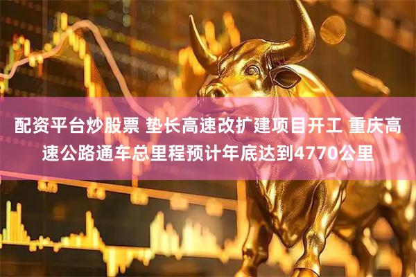 配资平台炒股票 垫长高速改扩建项目开工 重庆高速公路通车总里程预计年底达到4770公里