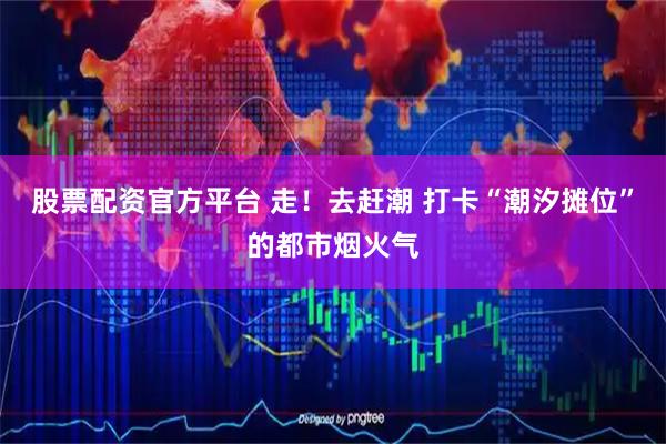 股票配资官方平台 走！去赶潮 打卡“潮汐摊位”的都市烟火气