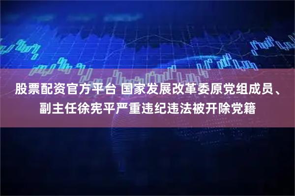 股票配资官方平台 国家发展改革委原党组成员、副主任徐宪平严重违纪违法被开除党籍