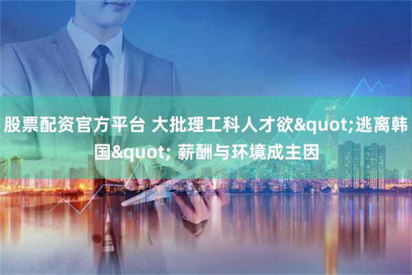 股票配资官方平台 大批理工科人才欲"逃离韩国" 薪酬与环境成主因