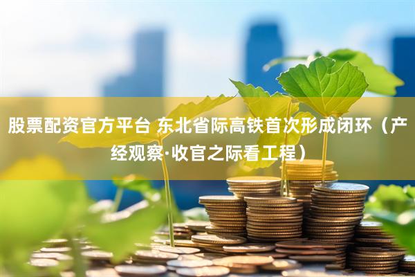 股票配资官方平台 东北省际高铁首次形成闭环（产经观察·收官之际看工程）