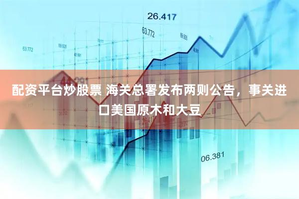 配资平台炒股票 海关总署发布两则公告，事关进口美国原木和大豆