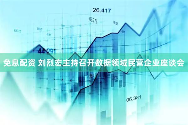 免息配资 刘烈宏主持召开数据领域民营企业座谈会