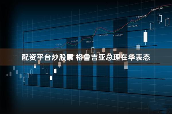 配资平台炒股票 格鲁吉亚总理在华表态