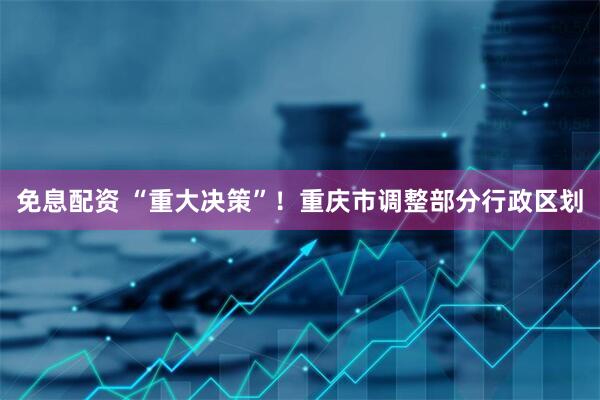 免息配资 “重大决策”！重庆市调整部分行政区划