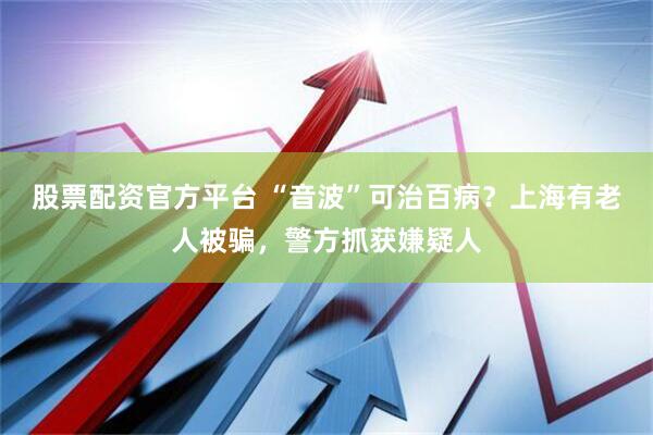 股票配资官方平台 “音波”可治百病？上海有老人被骗，警方抓获嫌疑人