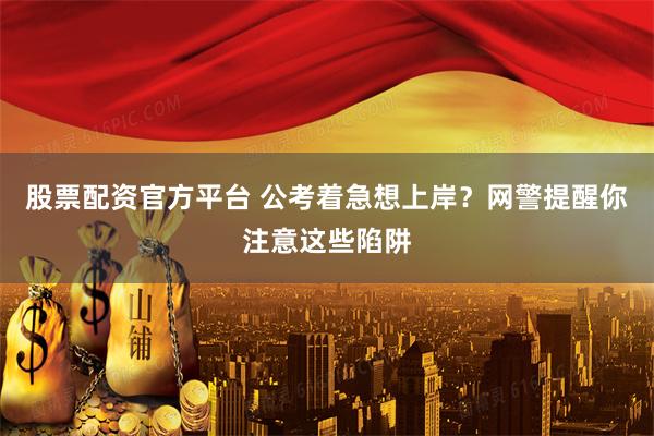股票配资官方平台 公考着急想上岸？网警提醒你注意这些陷阱