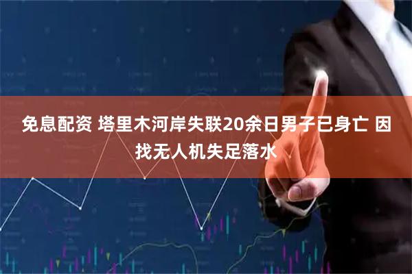 免息配资 塔里木河岸失联20余日男子已身亡 因找无人机失足落水