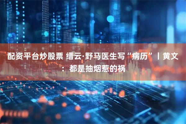 配资平台炒股票 缙云·野马医生写“病历”丨黄文：都是抽烟惹的祸
