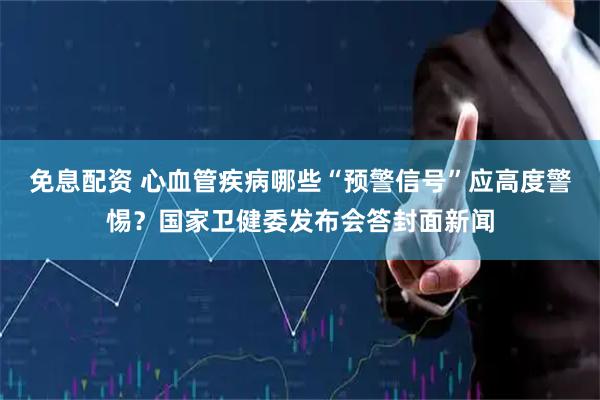 免息配资 心血管疾病哪些“预警信号”应高度警惕？国家卫健委发布会答封面新闻