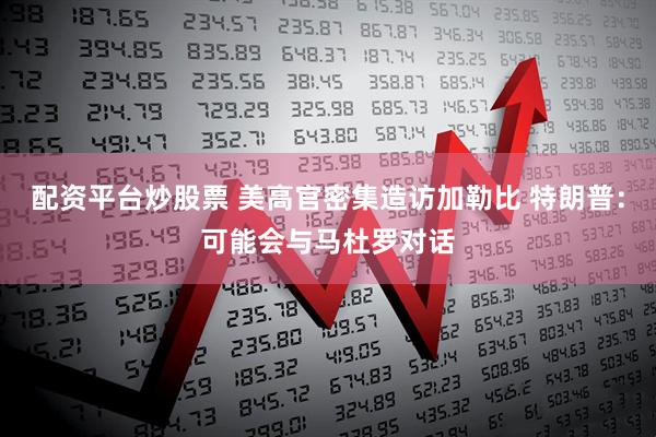 配资平台炒股票 美高官密集造访加勒比 特朗普：可能会与马杜罗对话