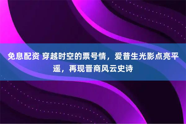 免息配资 穿越时空的票号情，爱普生光影点亮平遥，再现晋商风云史诗