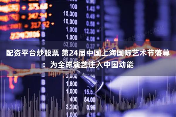 配资平台炒股票 第24届中国上海国际艺术节落幕：为全球演艺注入中国动能