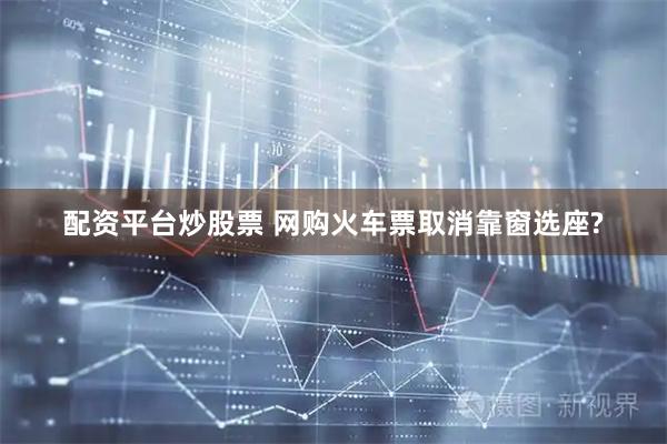 配资平台炒股票 网购火车票取消靠窗选座?