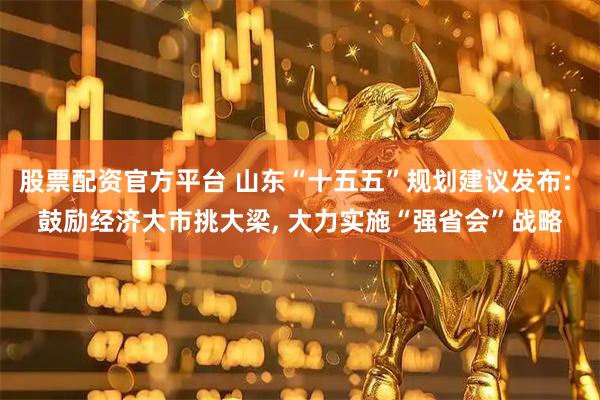股票配资官方平台 山东“十五五”规划建议发布: 鼓励经济大市挑大梁, 大力实施“强省会”战略