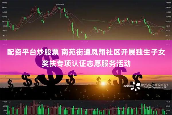 配资平台炒股票 南苑街道凤翔社区开展独生子女奖扶专项认证志愿服务活动