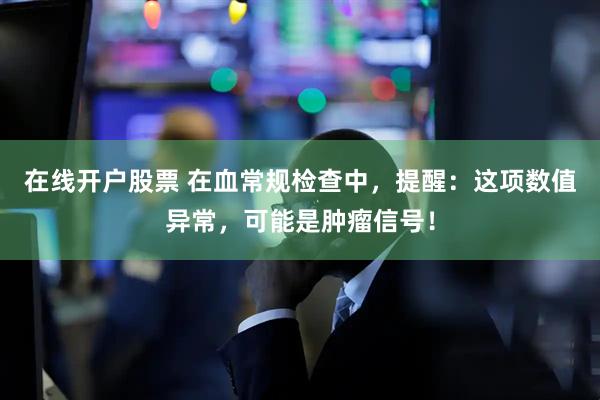 在线开户股票 在血常规检查中，提醒：这项数值异常，可能是肿瘤信号！