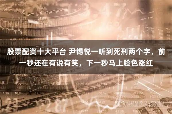股票配资十大平台 尹锡悦一听到死刑两个字，前一秒还在有说有笑，下一秒马上脸色涨红