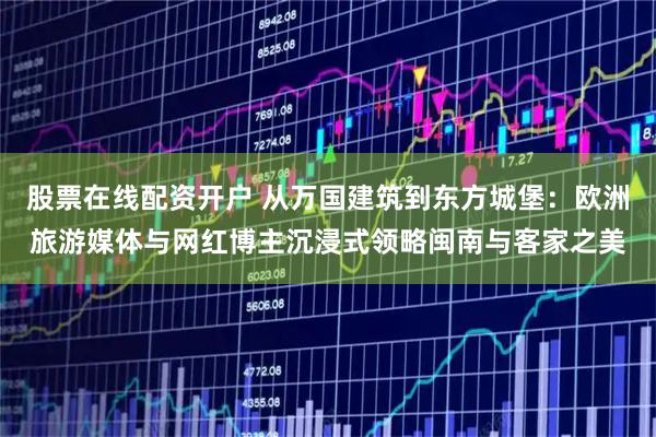 股票在线配资开户 从万国建筑到东方城堡：欧洲旅游媒体与网红博主沉浸式领略闽南与客家之美