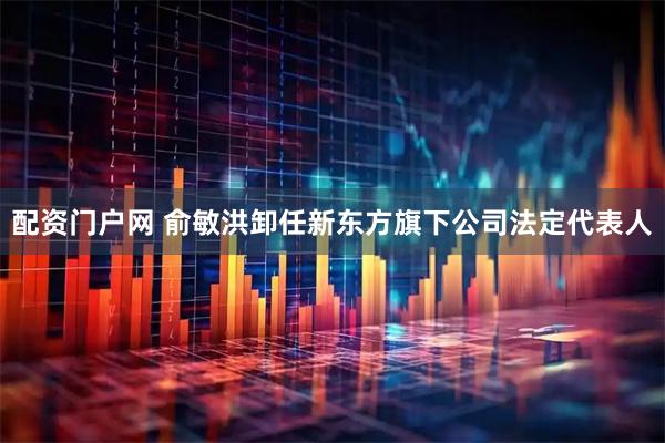 配资门户网 俞敏洪卸任新东方旗下公司法定代表人