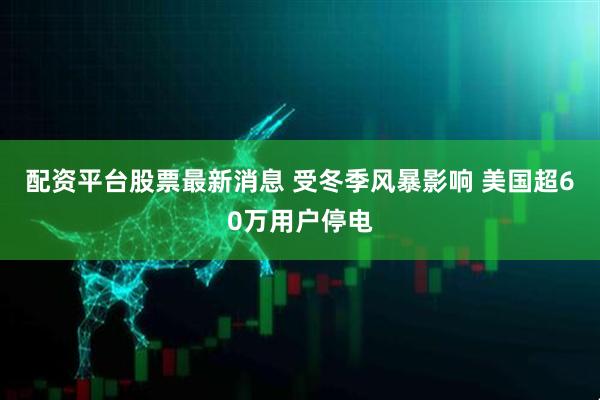 配资平台股票最新消息 受冬季风暴影响 美国超60万用户停电
