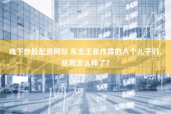 线下炒股配资网站 东北王张作霖的八个儿子们，结局怎么样了？