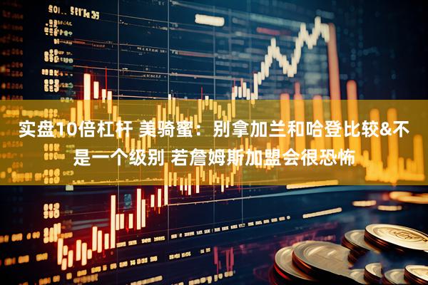 实盘10倍杠杆 美骑蜜：别拿加兰和哈登比较&不是一个级别 若詹姆斯加盟会很恐怖