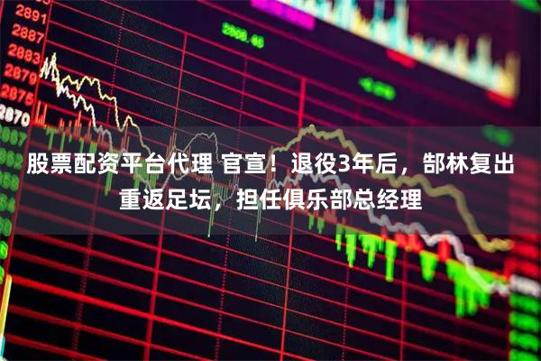 股票配资平台代理 官宣！退役3年后，郜林复出重返足坛，担任俱乐部总经理