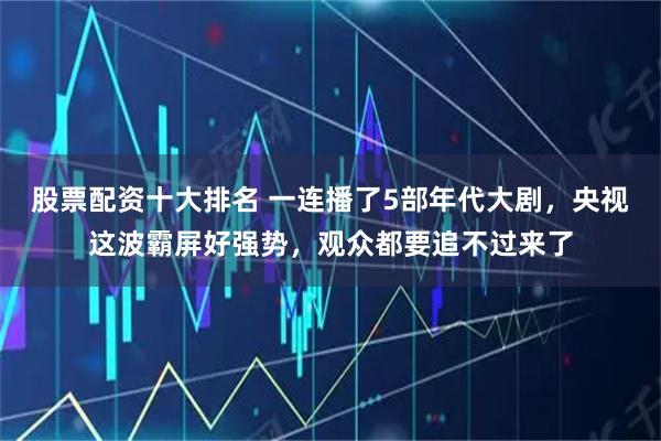 股票配资十大排名 一连播了5部年代大剧，央视这波霸屏好强势，观众都要追不过来了