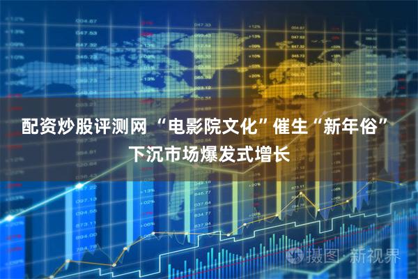 配资炒股评测网 “电影院文化”催生“新年俗” 下沉市场爆发式增长