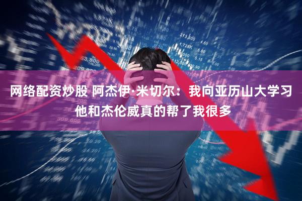 网络配资炒股 阿杰伊·米切尔：我向亚历山大学习 他和杰伦威真的帮了我很多
