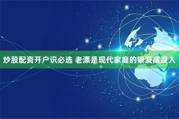 炒股配资开户识必选 老漂是现代家庭的银发摆渡人