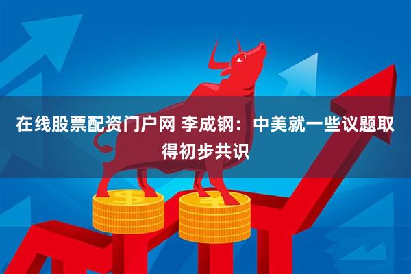 在线股票配资门户网 李成钢：中美就一些议题取得初步共识