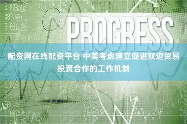 配资网在线配资平台 中美考虑建立促进双边贸易投资合作的工作机制