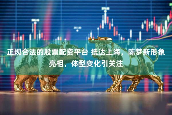 正规合法的股票配资平台 抵达上海，陈梦新形象亮相，体型变化引关注