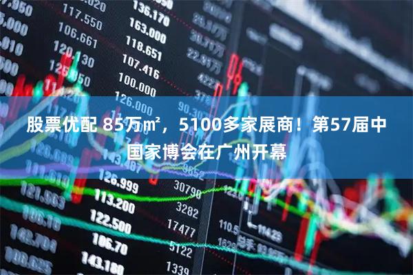 股票优配 85万㎡，5100多家展商！第57届中国家博会在广州开幕