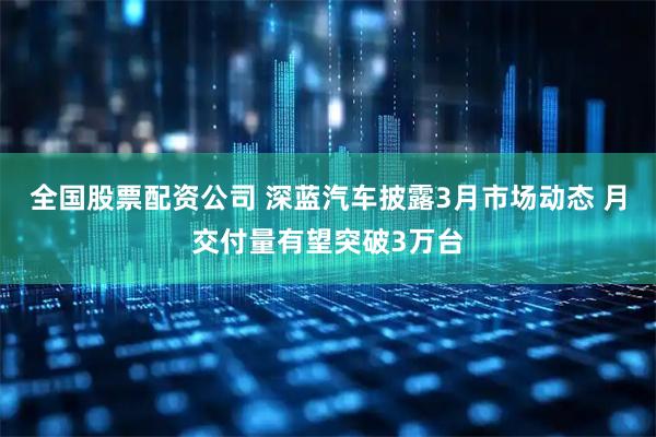 全国股票配资公司 深蓝汽车披露3月市场动态 月交付量有望突破3万台