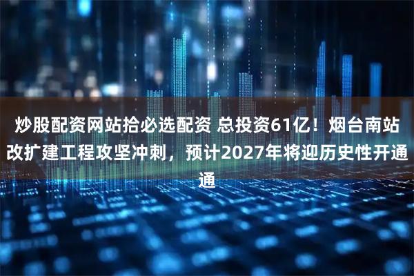 炒股配资网站拾必选配资 总投资61亿！烟台南站改扩建工程攻坚冲刺，预计2027年将迎历史性开通