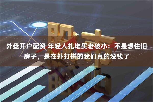 外盘开户配资 年轻人扎堆买老破小：不是想住旧房子，是在外打拼的我们真的没钱了